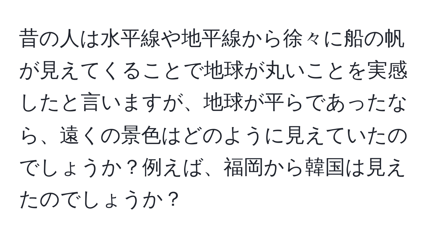 昔の人は水平線や地平線から徐々に船の帆が見えてくることで地球が丸いことを実感したと言いますが、地球が平らであったなら、遠くの景色はどのように見えていたのでしょうか？例えば、福岡から韓国は見えたのでしょうか？