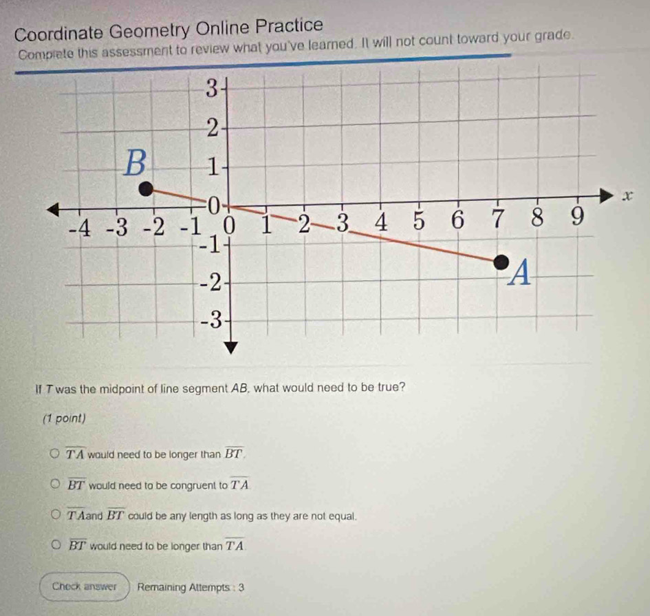 Coordinate Geometry Online Practice
Complete this assessment to review what you've learned. It will not count toward your grade.
If T was the midpoint of line segment AB, what would need to be true?
(1 point)
overline TA would need to be longer than overline BT.
overline BT would need to be congruent to overline TA
overline TA and overline BT could be any length as long as they are not equal.
overline BT would need to be longer than overline TA
Chock answer Remaining Attempts : 3