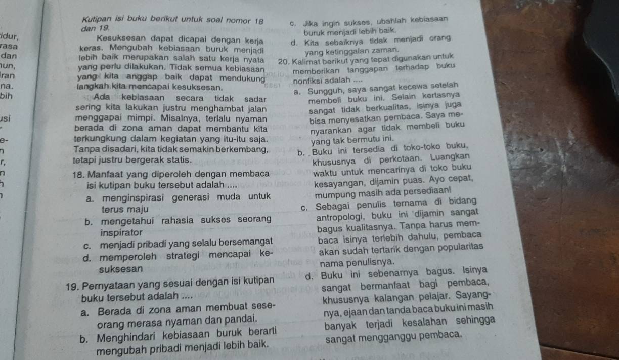 Kutipan isi buku berikut untuk soal nomor 18
dan 19. c. Jika ingin sukses, ubahlah kebiasaan
buruk menjadi lebih baik.
idur,
Kesuksesan dapat dicapai dengan kerja
rasa keras. Mengubah kebiasaan buruk menjadi d. Kita sebaiknya tidak menjadi orang
yang ketinggalan zaman.
dan lebih baik merupakan salah satu kerja nyata 20. Kalimat berikut yang tepat digunakan untuk
hun, yang perlu dilakukan. Tidak semua kebiasaan memberikan tanggapan terhadap buku 
iran yang kita anggap baik dapat mendukung 
na. langkah kita mencapai kesuksesan. nonfiksi adalah ....
a. Sungguh, saya sangat kecewa setelah
bih Ada kebiasaan secara tidak sadar membeli buku ini. Selain kertasnya
sering kita lakukan justru menghambat jalan sangat tidak berkualitas, isinya juga
usi menggapai mimpi. Misalnya, terlalu nyaman bisa menyesatkan pembaca. Saya me-
berada di zona aman dapat membantu kita nyarankan agar tidak membeli buku 
terkungkung dalam kegiatan yang itu-itu saja.
r, yang tak bermutu ini.
 
Tanpa disadari, kita tidak semakin berkembang,
tetapi justru bergerak statis. b.  Buku ini tersedia di toko-toko buku,
n 18. Manfaat yang diperoleh dengan membaca khususnya di perkotaan. Luangkan
waktu untuk mencarinya di toko buku
isi kutipan buku tersebut adalah ....
kesayangan, dijamin puas. Ayo cepat,
a. menginspirasi generasi muda untuk mumpung masih ada persediaan!
terus maju
c. Sebagai penulis ternama di bidang
b. mengetahui rahasia sukses seorang antropologi， buku ini dijamin sangat
inspirator bagus kualitasnya. Tanpa harus mem-
c. menjadi pribadi yang selalu bersemangat baca isinya terlebih dahulu, pembaca
d. memperoleh strategi mencapai ke- akan sudah tertarik dengan popularitas
suksesan nama penulisnya.
19. Pernyataan yang sesuai dengan isi kutipan d. Buku ini sebenarnya bagus. Isinya
buku tersebut adalah .... sangat bermanfaat bagi pembaca,
a. Berada di zona aman membuat sese- khususnya kalangan pelajar. Sayang-
orang merasa nyaman dan pandai. nya, ejaan dan tanda baca buku ini masih
b. Menghindari kebiasaan buruk berarti banyak terjadi kesalahan sehingga
mengubah pribadi menjadi lebih baik. sangat mengganggu pembaca.