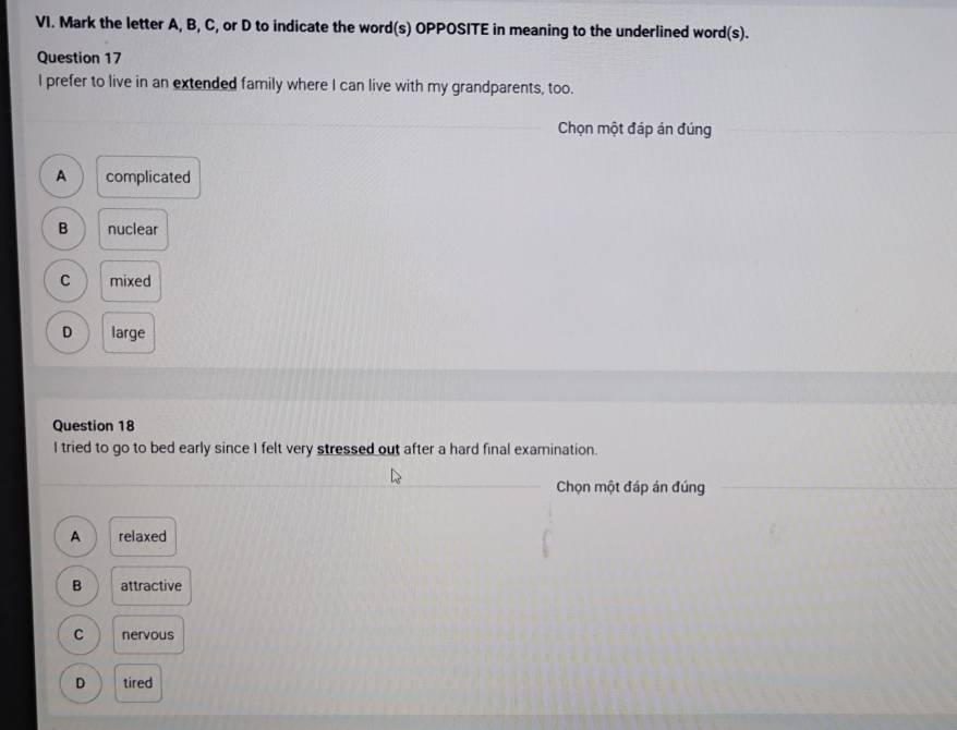 Mark the letter A, B, C, or D to indicate the word(s) OPPOSITE in meaning to the underlined word(s).
Question 17
I prefer to live in an extended family where I can live with my grandparents, too.
Chọn một đáp án đúng
A complicated
B nuclear
C mixed
D large
Question 18
I tried to go to bed early since I felt very stressed out after a hard final examination.
Chọn một đáp án đúng
A relaxed
B attractive
C nervous
D tired