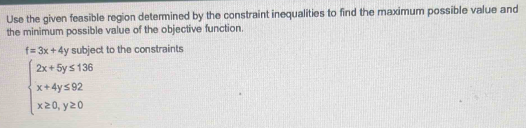 Use the given feasible region determined by the constraint inequalities to find the maximum possible value and
the minimum possible value of the objective function.
f=3x+4y subject to the constraints
beginarrayl 2x+5y≤ 1.36 x+4y≤ 92 x≥ 0,y≥ 0endarray.