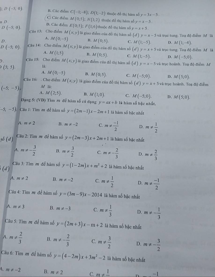 ); D(-5;0). B. Các điểm C(-1;-8);D(1;-2) thuộc đồ thị hàm số y=3x-5.
Cí Các điểm M(0;5);N(1;2) thuộc đồ thị hàm số y=x-5.
n D . D. Các điểm E(0;5);F(1;6) thuộc đồ thị hàm số y=x+5.
D (-5;0).
Câu 13: Cho điểm M(x;y) là giao điểm của đồ thị hàm số (d) y=x-5 và trục tung. Toạ độ điểm M là
D.
A. M(0;-5) B. M(0;5). C. M(1;-5). D. M(1;-4).
D(-5;0). Câu 14: Cho điểm M(x;y) là giao điểm của đồ thị hàm số (d) y=x+5 và trục tung. Toạ độ điểm M là
A. M(1;5) B. M(0;5). C. M(1;-5). D. M(-5;0).
D、  Câu 15: Cho điểm M(x;y) là giao điểm của đồ thị hàm số (d)y=x-5vd trục hoành. Toạ độ điểm M
(5;5).
là:
A. M(0;-5) B. M(0;5). C. M(-5;0). D. M(5;0).
Câu 16:  Cho điểm M(x;y) là giao điểm của đồ thị hàm số (d)y=x+5 và trục hoành. Toạ độ điểm
(-5;-5) M là:
A. M(2;5). B. M(1;0). C. M(-5;0). D. M(5;0).
Dạng 5: (VD) Tìm m để hàm số có dạng y=ax+b là hàm số bậc nhất.
-5;-5) Câu 1: Tìm m đề hàm số y=(2m-1)x-2m+1 là hàm số bậc nhất
A. m!= 2 B. m!= -2 C. m!=  (-1)/2  D. m!=  1/2 
şố (d)  Câu 2: Tìm m để hàm số y=(2m-3)x+2m+1 là hàm số bậc nhất
A. m!= - 3/2  B. m!=  3/2  C. m!= - 2/3  D. m!=  2/3 
Câu 3: Tìm m để hàm số y=(1-2m)x+m^2+2 là hàm số bậc nhất
(d)
A. m!= 2 B. m!= -2 C. m!=  1/2  D. m!=  (-1)/2 
Câu 4: Tìm m đề hàm số y=(3m-9)x-2014 là hàm số bậc nhất
A. m!= 3 B. m!= -3 C. m!=  1/3  D. m!= - 1/3 
Câu 5: Tìm m để hàm số y=(2m+3)x-m+2 là hàm số bậc nhất
A. m!=  2/3  B. m!= - 2/3  C. m!=  3/2  D. m!= - 3/2 
Câu 6: Tìm m để hàm số y=(4-2m)x+3m^2-2 là hàm số bậc nhất
A. m!= -2 B. m!= 2
C. m!= frac 1
-1