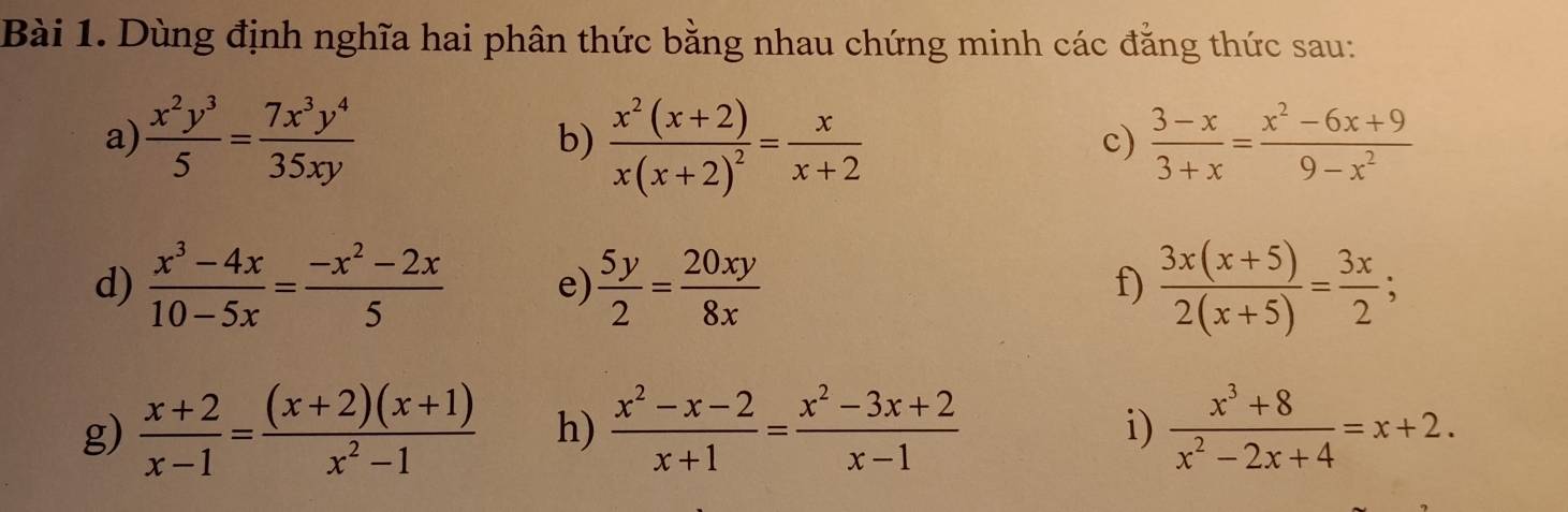 Dùng định nghĩa hai phân thức bằng nhau chứng minh các đẳng thức sau: 
a)  x^2y^3/5 = 7x^3y^4/35xy  frac x^2(x+2)x(x+2)^2= x/x+2   (3-x)/3+x = (x^2-6x+9)/9-x^2 
b) 
c) 
d)  (x^3-4x)/10-5x = (-x^2-2x)/5  e)  5y/2 = 20xy/8x   (3x(x+5))/2(x+5) = 3x/2 ; 
f) 
g)  (x+2)/x-1 = ((x+2)(x+1))/x^2-1  h)  (x^2-x-2)/x+1 = (x^2-3x+2)/x-1   (x^3+8)/x^2-2x+4 =x+2. 
i)