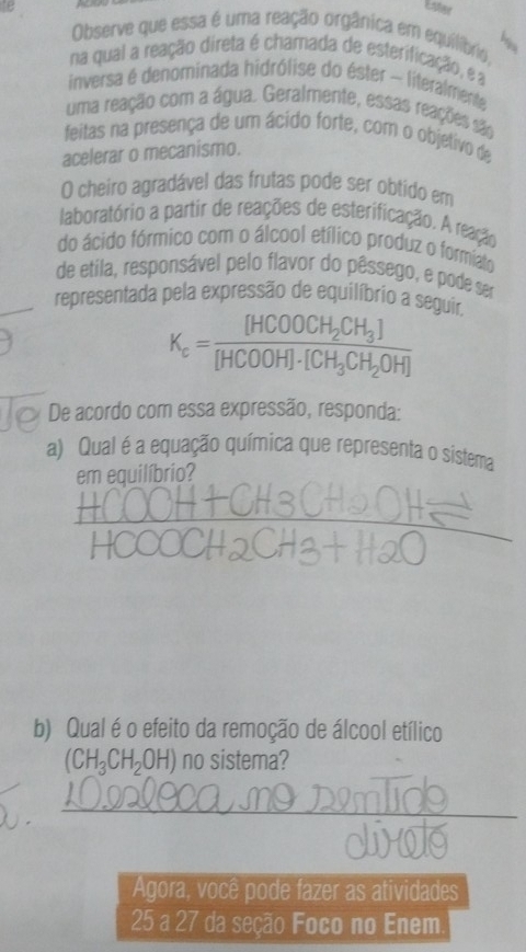 te Ester 
Observe que essa é uma reação orgânica em equilíbrio, 
na qual a reação direta é chamada de esterificação, ea 
inversa é denominada hidrólise do éster - literalmente 
uma reação com a água. Geralmente, essas reações são 
feitas na presença de um ácido forte, com o objetivo de 
acelerar o mecanismo. 
O cheiro agradável das frutas pode ser obtido em 
laboratório a partir de reações de esterificação. A reação 
do ácido fórmico com o álcool etílico produz o formiato 
de etila, responsável pelo flavor do pêssego, e pode ser 
representada pela expressão de equilíbrio a seguir.
K_c=frac [HCOOCH_2CH_3][HCOOH]· [CH_3CH_2OH]
De acordo com essa expressão, responda: 
a) Qual é a equação química que representa o sistema 
em equilíbrio? 
b) Qual é o efeito da remoção de álcool etílico
(CH_3CH_2OH) no sistema? 
_ 
2 _ 
Agora, você pode fazer as atividades
25 a 27 da seção Foco no Enem.