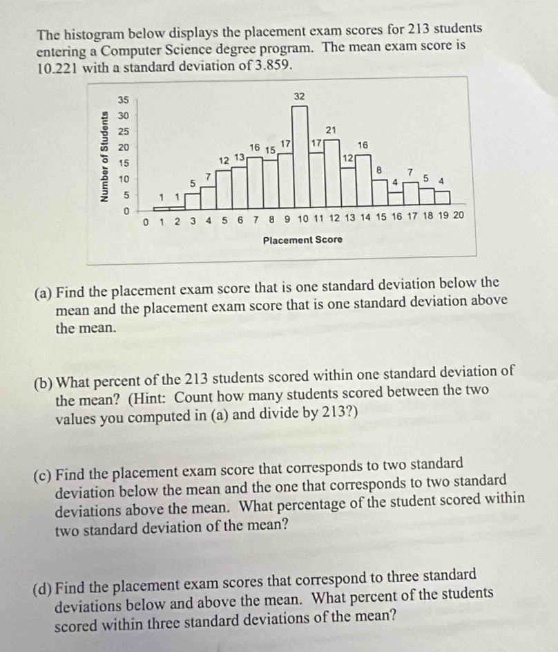 The histogram below displays the placement exam scores for 213 students 
entering a Computer Science degree program. The mean exam score is
10.221 with a standard deviation of 3.859. 
(a) Find the placement exam score that is one standard deviation below the 
mean and the placement exam score that is one standard deviation above 
the mean. 
(b) What percent of the 213 students scored within one standard deviation of 
the mean? (Hint: Count how many students scored between the two 
values you computed in (a) and divide by 213?) 
(c) Find the placement exam score that corresponds to two standard 
deviation below the mean and the one that corresponds to two standard 
deviations above the mean. What percentage of the student scored within 
two standard deviation of the mean? 
(d) Find the placement exam scores that correspond to three standard 
deviations below and above the mean. What percent of the students 
scored within three standard deviations of the mean?