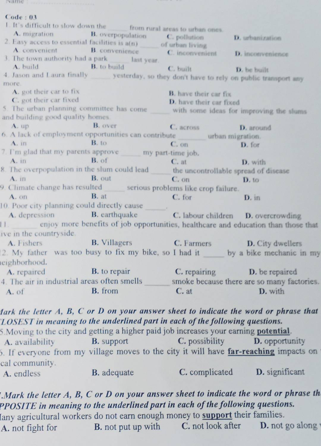 Code : 03
1. It's difficult to slow down the _from rural areas to urban ones.
A. migration B. overpopulation C. pollution D. urbanization
2. Easy access to essential facilities is a(n) _of urban living
A. convenient B. convenience C. inconvenient D. inconvenience
3. The town authority had a park _last year.
A. build B. to build C. built D. be built
4. Jason and Laura finally _yesterday, so they don't have to rely on public transport any
more
A. got their car to fix B. have their car fix
C. got their car fixed D. have their car fixed
5. The urban planning committee has come _with some ideas for improving the slums 
and building good quality homes.
A. up B. over C. across D. around
6. A lack of employment opportunities can contribute _urban migration.
A. in B. to C. on D. for
7. I’m glad that my parents approve _my part-time job.
A. in B. of C. at D. with
8. The overpopulation in the slum could lead _the uncontrollable spread of disease
A. in B. out C. on D. to
9. Climate change has resulted _serious problems like crop failure.
A. on B. at C. for D. in
10. Poor city planning could directly cause _.
A. depression B. earthquake C. labour children D. overcrowding
1 1. _enjoy more benefits of job opportunities, healthcare and education than those that
ive in the countryside.
A. Fishers B. Villagers C. Farmers D. City dwellers
2. My father was too busy to fix my bike, so I had it _by a bike mechanic in my 
eighborhood.
A. repaired B. to repair C. repairing D. be repaired
4. The air in industrial areas often smells _smoke because there are so many factories.
A. of B. from C. at D. with
Mark the letter A, B, C or D on your answer sheet to indicate the word or phrase that
LOSEST in meaning to the underlined part in each of the following questions.
5.Moving to the city and getting a higher paid job increases your earning potential.
A. availability B. support C. possibility D. opportunity
6. If everyone from my village moves to the city it will have far-reaching impacts on
cal community.
A. endless B. adequate C. complicated D. significant
.Mark the letter A, B, C or D on your answer sheet to indicate the word or phrase th
PPOSITE in meaning to the underlined part in each of the following questions.
any agricultural workers do not earn enough money to support their families.
A. not fight for B. not put up with C. not look after D. not go along