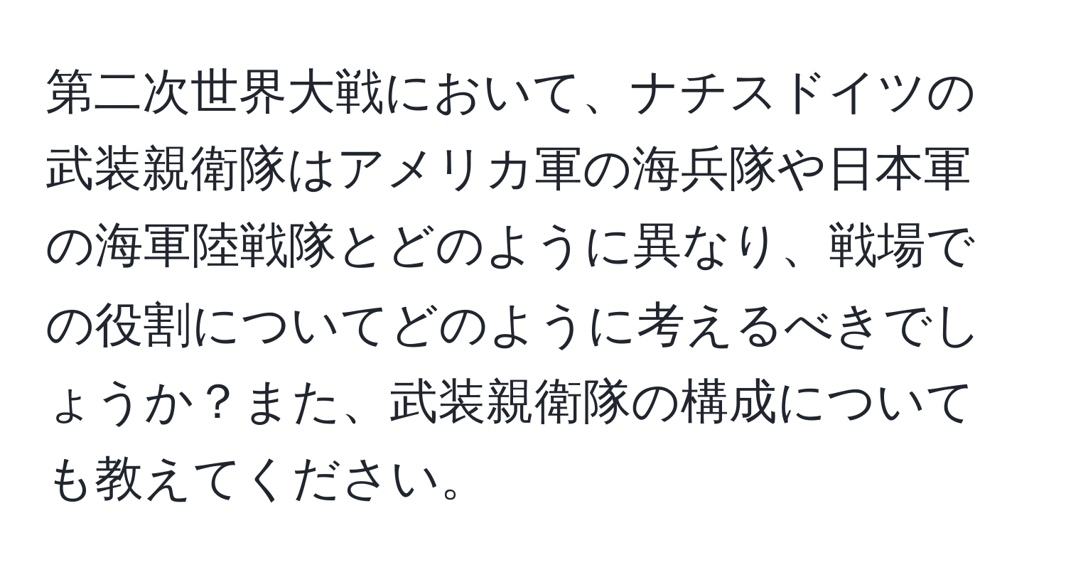 第二次世界大戦において、ナチスドイツの武装親衛隊はアメリカ軍の海兵隊や日本軍の海軍陸戦隊とどのように異なり、戦場での役割についてどのように考えるべきでしょうか？また、武装親衛隊の構成についても教えてください。