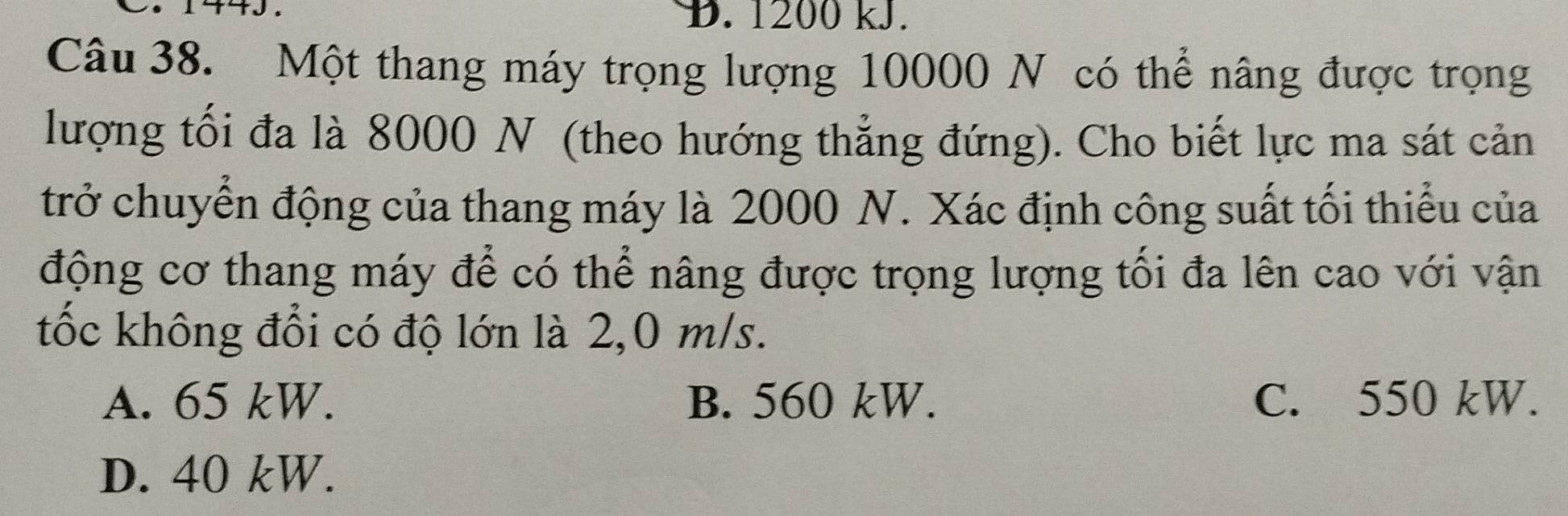 1200 kJ.
Câu 38. Một thang máy trọng lượng 10000 N có thể nâng được trọng
lượng tối đa là 8000 N (theo hướng thẳng đứng). Cho biết lực ma sát cản
trở chuyển động của thang máy là 2000 N. Xác định công suất tối thiểu của
động cơ thang máy để có thể nâng được trọng lượng tối đa lên cao với vận
tốc không đổi có độ lớn là 2,0 m/s.
A. 65 kW. B. 560 kW. C. 550 kW.
D. 40 kW.