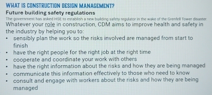 WHAT IS CONSTRUCTION DESIGN MANAGEMENT?
Future building safety regulations
The government has asked HSE to establish a new building safety regulator in the wake of the Grenfell Tower disaster
Whatever your role in construction, CDM aims to improve health and safety in
the industry by helping you to:
sensibly plan the work so the risks involved are managed from start to
finish
have the right people for the right job at the right time
cooperate and coordinate your work with others
have the right information about the risks and how they are being managed
communicate this information effectively to those who need to know
consult and engage with workers about the risks and how they are being
managed