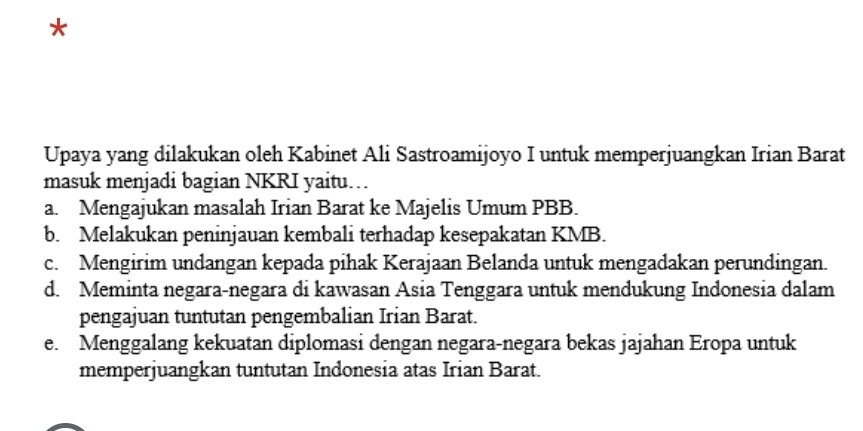 Upaya yang dilakukan oleh Kabinet Ali Sastroamijoyo I untuk memperjuangkan Irian Barat
masuk menjadi bagian NKRI yaitu…
a. Mengajukan masalah Irian Barat ke Majelis Umum PBB.
b. Melakukan peninjauan kembali terhadap kesepakatan KMB.
c. Mengirim undangan kepada pihak Kerajaan Belanda untuk mengadakan perundingan.
d. Meminta negara-negara di kawasan Asia Tenggara untuk mendukung Indonesia dalam
pengajuan tuntutan pengembalian Irian Barat.
e. Menggalang kekuatan diplomasi dengan negara-negara bekas jajahan Eropa untuk
memperjuangkan tuntutan Indonesia atas Irian Barat.