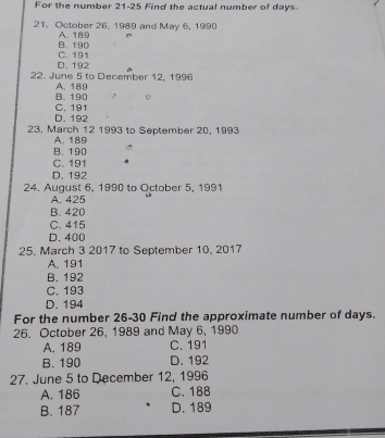 For the number 21-25 Find the actual number of days
21. October 26, 1989 and May 6, 1990
B. 190 A. 189 C
D. 192 C. 191
22. June 5 to December 12, 1996
B. 190 A. 189
e
D. 192 C. 191
23. March 12 1993 to September 20, 1993
A. 189
B. 190
C. 191
D. 192
24. August 6, 1990 to October 5, 1991
A. 425
B. 420
C. 415
D. 400
25. March 3 2017 to September 10, 2017
A. 191
B. 192
C. 193
D. 194
For the number 26-30 Find the approximate number of days.
26. October 26, 1989 and May 6, 1990
A. 189 C. 191
B. 190 D. 192
27. June 5 to December 12, 1996
A. 186 C. 188
B. 187 D. 189