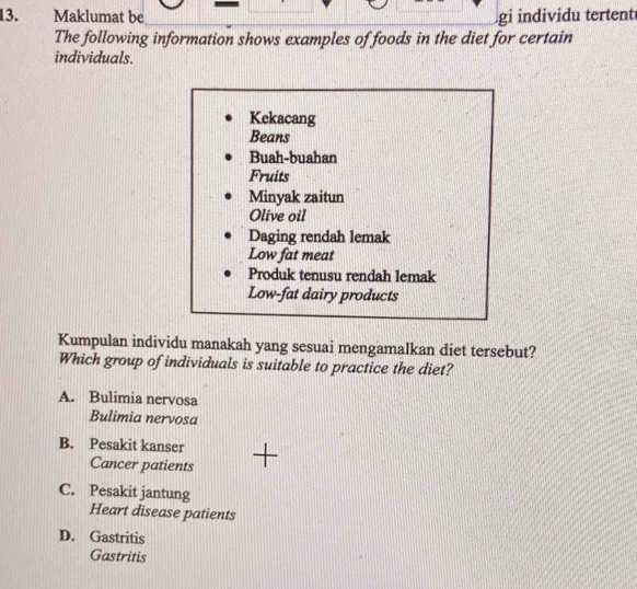 Maklumat be gi individu tertent
The following information shows examples of foods in the diet for certain
individuals.
Kekacang
Beans
Buah-buahan
Fruits
Minyak zaitun
Olive oil
Daging rendah lemak
Low fat meat
Produk tenusu rendah lemak
Low-fat dairy products
Kumpulan individu manakah yang sesuai mengamalkan diet tersebut?
Which group of individuals is suitable to practice the diet?
A. Bulimia nervosa
Bulimia nervosa
B. Pesakit kanser
Cancer patients
C. Pesakit jantung
Heart disease patients
D. Gastritis
Gastritis