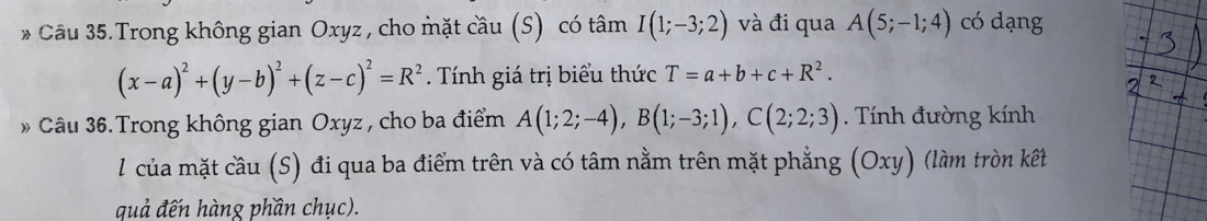 Câu 35.Trong không gian Oxyz , cho mặt cầu (S) có tâm I(1;-3;2) và đi qua A(5;-1;4) có dạng
(x-a)^2+(y-b)^2+(z-c)^2=R^2. Tính giá trị biểu thức T=a+b+c+R^2. 
» Câu 36.Trong không gian Oxyz , cho ba điểm A(1;2;-4), B(1;-3;1), C(2;2;3). Tính đường kính 
l của mặt cầu (S) đi qua ba điểm trên và có tâm nằm trên mặt phẳng (Oxy) (làm tròn kết 
quả đến hàng phần chục).