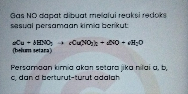 Gas NO dapat dibuat melalui reaksi redoks 
sesuai persamaan kimia berikut:
aCu+bHNO_3to cCu(NO_3)_2+dNO+eH_2O
(belum setara) 
Persamaan kimia akan setara jika nilai a, b,
c, dan d berturut-turut adalah