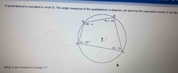 A quadrilateral is inscribed in circle O. The angle measures of the quadrilateral, in degrees, are given by the expressions shown in the figu
What is the measure of angle C?