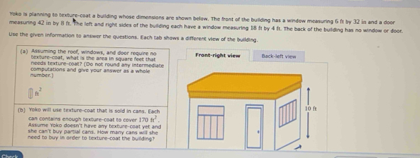 Yoko is planning to texture-coat a building whose dimensions are shown below. The front of the building has a window measuring 6 ft by 32 in and a door 
measuring 42 in by 8 ft. The left and right sides of the building each have a window measuring 18 ft by 4 ft. The back of the building has no window or door. 
Use the given information to answer the questions. Each tab shows a different view of the building. 
(a) Assuming the roof, windows, and door require no Front-right view Back-left view 
texture-coat, what is the area in square feet that 
needs texture-coat? (Do not round any intermediate 
number.) computations and give your answer as a whole
ft^2
(b) Yoko will use texture-coat that is sold in cans. Each 
can contains enough texture-coat to cover 170ft^2. 
Assume Yoko doesn't have any texture-coat yet and 
she can't buy partial cans. How many cans will she 
need to buy in order to texture-coat the building?