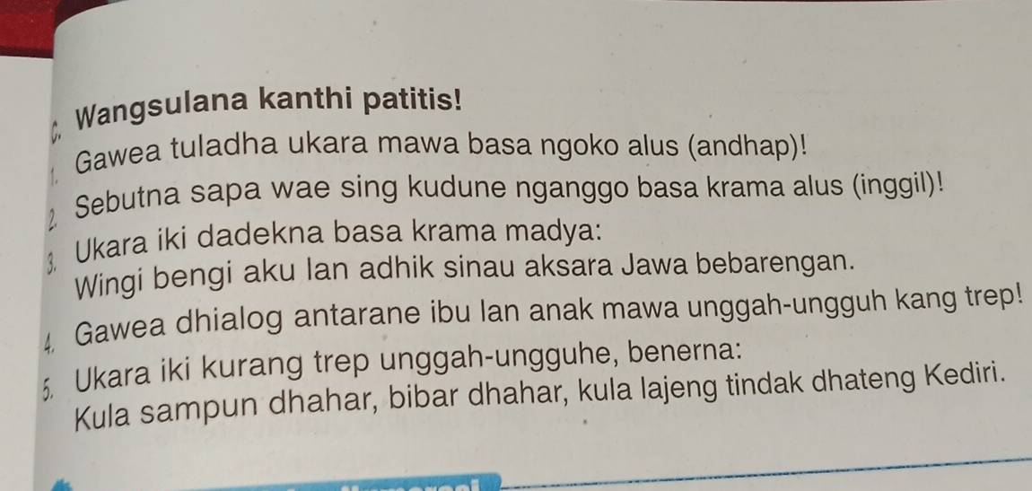 Wangsulana kanthi patitis! 
Gawea tuladha ukara mawa basa ngoko alus (andhap)! 
Sebutna sapa wae sing kudune nganggo basa krama alus (inggil)! 
 Ukara iki dadekna basa krama madya: 
Wingi bengi aku Ian adhik sinau aksara Jawa bebarengan. 
4 Gawea dhialog antarane ibu lan anak mawa unggah-ungguh kang trep! 
5. Ukara iki kurang trep unggah-ungguhe, benerna: 
Kula sampun dhahar, bibar dhahar, kula lajeng tindak dhateng Kediri.