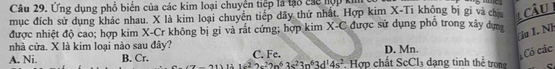 Ứng dụng phổ biến của các kim loại chuyên tiệp là tạo các hợp k
mục đích sử dụng khác nhau. X là kim loại chuyển tiếp dãy thứ nhất. Hợp kim X-Ti không bị gi và chịu CâU I
được nhiệt độ cao; hợp kim X -Cr không bị gỉ và rất cứng; hợp kim X-C được sử dụng phổ trong xây dựng
(iu 1. Nh
nhà cửa. X là kim loại nào sau đây?
A. Ni. B. Cr. C. Fe. D. Mn.
Có các
1sin 1c^22s^22p^63s^23p^63d^14s^2. Hợp chất ScCl₃ dạng tinh thể trong