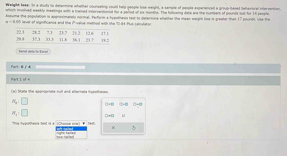 Weight loss: In a study to determine whether counseling could help people lose weight, a sample of people experienced a group-based behavioral intervention,
which involved weekly meetings with a trained interventionist for a period of six months. The following data are the numbers of pounds lost for 14 people.
Assume the population is approximately normal. Perform a hypothesis test to determine whether the mean weight loss is greater than 17 pounds. Use the
alpha =0.05 level of significance and the P -value method with the TI-84 Plus calculator.
Send data to Excel
Part: 0 / 4
Part 1 of 4
(a) State the appropriate null and alternate hypotheses.
H_0: □
□ □ >□ □ =□
H_1 :
□ != □ μ
This hypothesis test is a (Choose one) test.
left-tailed ×
right-tailed
two-tailed