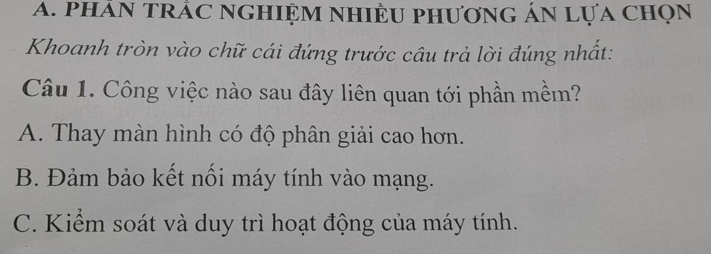 phảN TRÁC NGHIỆM NHIÊU phươnG ÁN Lựa chọn
Khoanh tròn vào chữ cái đứng trước câu trả lời đúng nhất:
Câu 1. Công việc nào sau đây liên quan tới phần mềm?
A. Thay màn hình có độ phân giải cao hơn.
B. Đảm bảo kết nối máy tính vào mạng.
C. Kiểm soát và duy trì hoạt động của máy tính.