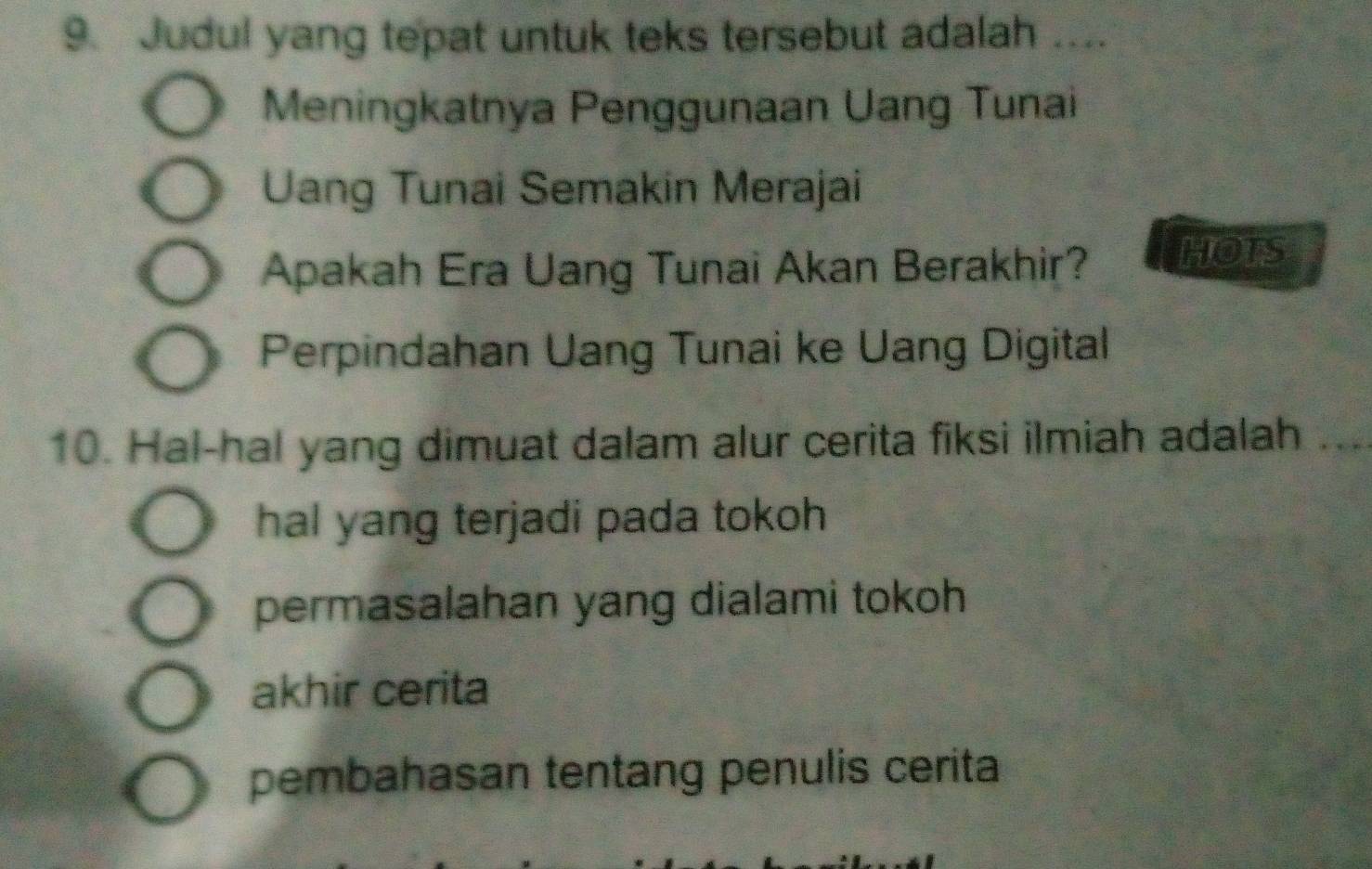 Judul yang tepat untuk teks tersebut adalah ....
Meningkatnya Penggunaan Uang Tunai
Uang Tunai Semakin Merajai
Apakah Era Uang Tunai Akan Berakhir? HOTS
Perpindahan Uang Tunai ke Uang Digital
10. Hal-hal yang dimuat dalam alur cerita fiksi ilmiah adalah ...
hal yang terjadi pada tokoh
permasalahan yang dialami tokoh
akhir cerita
pembahasan tentang penulis cerita