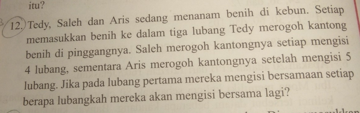 itu? 
12. Tedy, Saleh dan Aris sedang menanam benih di kebun. Setiap 
memasukkan benih ke dalam tiga lubang Tedy merogoh kantong 
benih di pinggangnya. Saleh merogoh kantongnya setiap mengisi
4 lubang, sementara Aris merogoh kantongnya setelah mengisi 5
lubang. Jika pada lubang pertama mereka mengisi bersamaan setiap 
berapa lubangkah mereka akan mengisi bersama lagi?