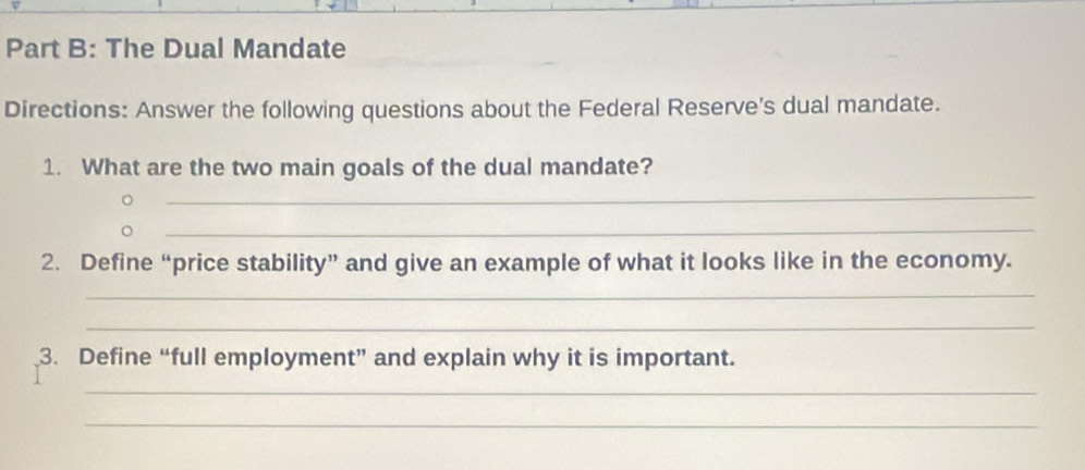 The Dual Mandate 
Directions: Answer the following questions about the Federal Reserve's dual mandate. 
1. What are the two main goals of the dual mandate? 
_ 
_ 
2. Define “price stability” and give an example of what it looks like in the economy. 
_ 
_ 
3. Define “full employment” and explain why it is important. 
_ 
_