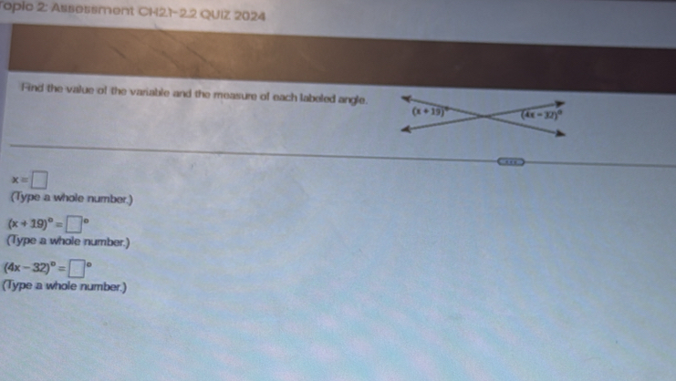 Topic 2: Assessment CH21-22 QUIZ 2024
Find the value of the variable and the measure of each labeled angle.
'
x=□
(Type a whole number.)
(x+19)^circ =□°
(Type a whole number.)
(4x-32)^circ =□°
(Type a whole number.)