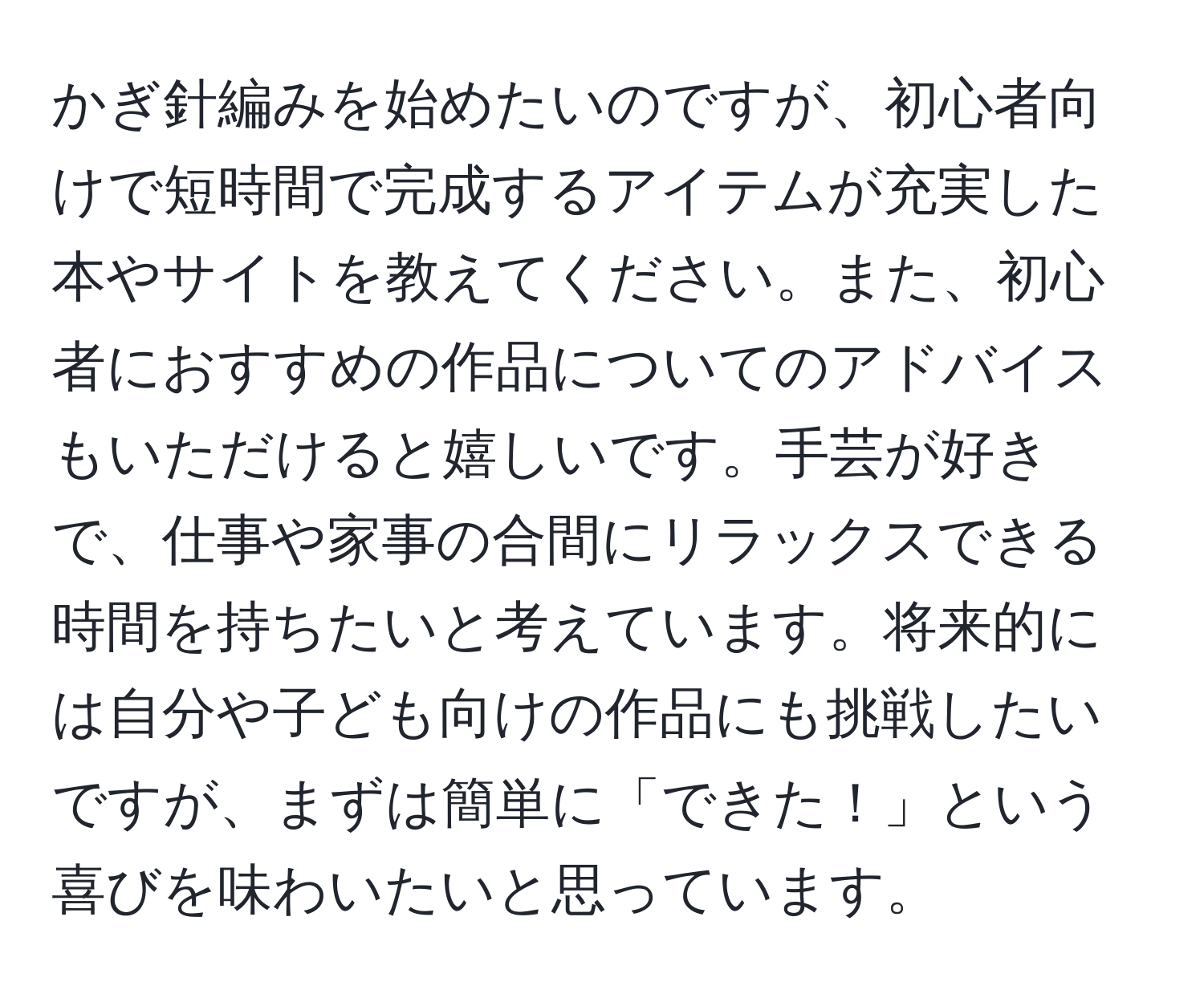 かぎ針編みを始めたいのですが、初心者向けで短時間で完成するアイテムが充実した本やサイトを教えてください。また、初心者におすすめの作品についてのアドバイスもいただけると嬉しいです。手芸が好きで、仕事や家事の合間にリラックスできる時間を持ちたいと考えています。将来的には自分や子ども向けの作品にも挑戦したいですが、まずは簡単に「できた！」という喜びを味わいたいと思っています。