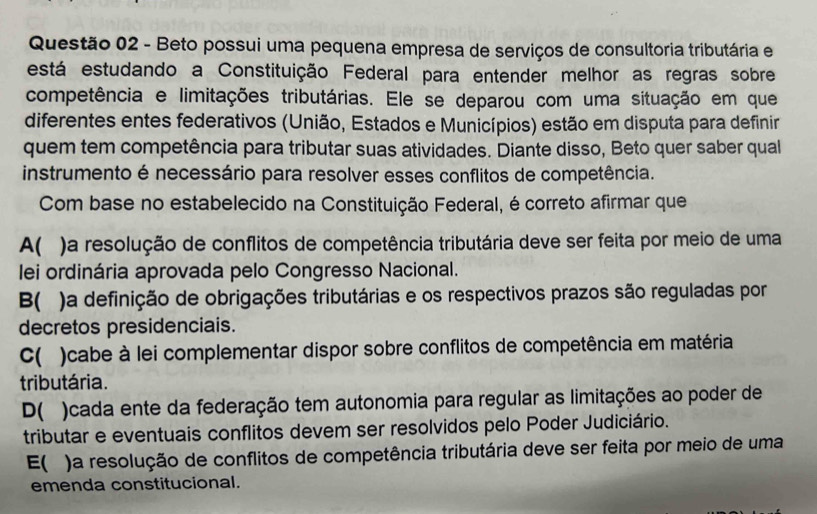 Beto possui uma pequena empresa de serviços de consultoria tributária e
está estudando a Constituição Federal para entender melhor as regras sobre
competência e limitações tributárias. Ele se deparou com uma situação em que
diferentes entes federativos (União, Estados e Municípios) estão em disputa para definir
quem tem competência para tributar suas atividades. Diante disso, Beto quer saber qual
instrumento é necessário para resolver esses conflitos de competência.
Com base no estabelecido na Constituição Federal, é correto afirmar que
A( )a resolução de conflitos de competência tributária deve ser feita por meio de uma
lei ordinária aprovada pelo Congresso Nacional.
B( )a definição de obrigações tributárias e os respectivos prazos são reguladas por
decretos presidenciais.
C( ) )cabe à lei complementar dispor sobre conflitos de competência em matéria
tributária.
D( )cada ente da federação tem autonomia para regular as limitações ao poder de
tributar e eventuais conflitos devem ser resolvidos pelo Poder Judiciário.
E( ) a resolução de conflitos de competência tributária deve ser feita por meio de uma
emenda constitucional.