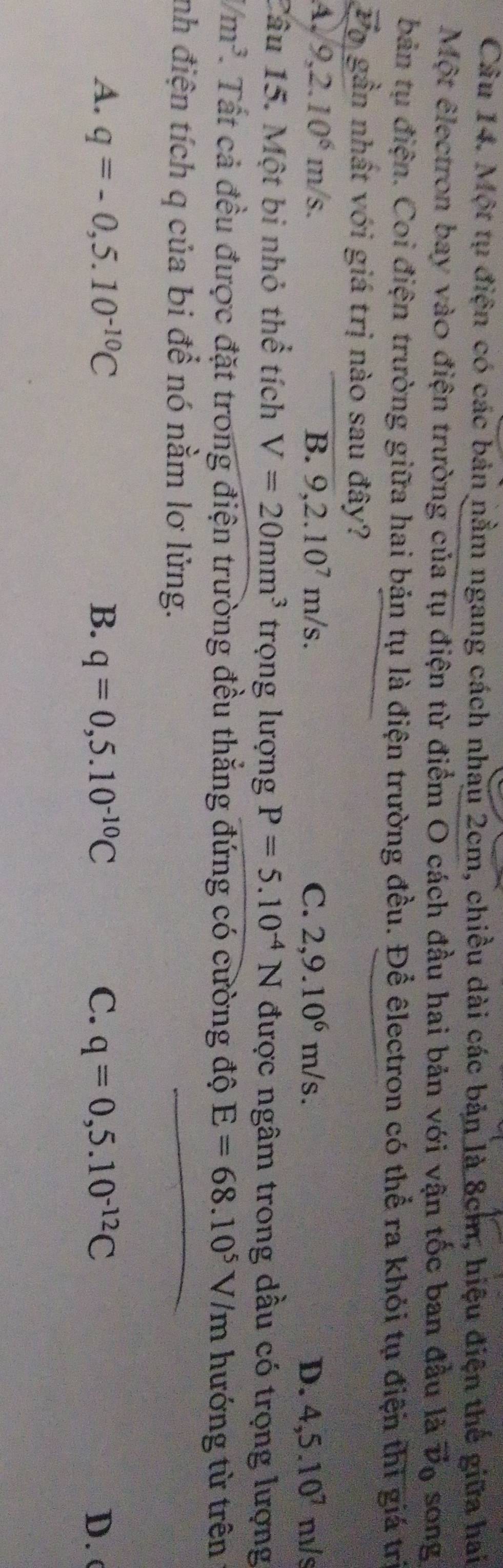Một tụ điện có các bản nằm ngang cách nhau 2cm, chiều dài các bản là 8cm, hiệu điện thế giữa hai
Một êlectron bay vào điện trường của tụ điện từ điểm O cách đầu hai bản với vận tốc ban đầu là vector v_0 song
bản tụ điện. Coi điện trường giữa hai bản tụ là điện trường đều. Để êlectron có thể ra khỏi tụ điện thì giá trị
o gần nhất với giá trị nào sau đây?
4. 9, 2.10^6m/s. B. 9,2.10^7m/s. C. 2,9.10^6m/s. D. 4, 5.10^7 m/s
Câu 15. Một bi nhỏ thể tích V=20mm^3 trọng lượng P=5.10^(-4)N được ngâm trong dầu có trọng lượng
/m^3. Tất cả đều được đặt trong điện trường đều thắng đứng có cường độ E=68.10^5V/m hướng từ trên
nh điện tích q của bi để nó nằm lơ lửng.
A. q=-0,5.10^(-10)C B. q=0,5.10^(-10)C C. q=0,5.10^(-12)C D. (