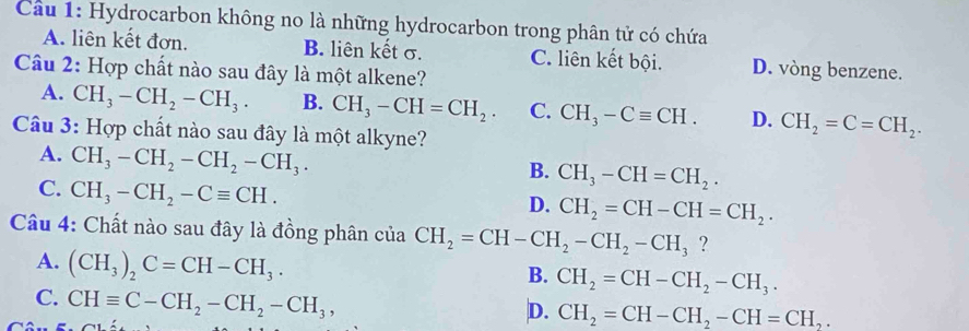 Cầu 1: Hydrocarbon không no là những hydrocarbon trong phân tử có chứa
A. liên kết đơn. B. liên kết σ. C. liên kết bội. D. vòng benzene.
Câu 2: Hợp chất nào sau đây là một alkene?
A. CH_3-CH_2-CH_3. B. CH_3-CH=CH_2. C. CH_3-Cequiv CH. D. CH_2=C=CH_2. 
Câu 3: Hợp chất nào sau đây là một alkyne?
A. CH_3-CH_2-CH_2-CH_3.
B. CH_3-CH=CH_2.
C. CH_3-CH_2-Cequiv CH.
D. CH_2=CH-CH=CH_2. 
Câu 4: Chất nào sau đây là đồng phân của CH_2=CH-CH_2-CH_2-CH_3 ?
A. (CH_3)_2C=CH-CH_3.
B. CH_2=CH-CH_2-CH_3.
C. CHequiv C-CH_2-CH_2-CH_3,
D. CH_2=CH-CH_2-CH=CH_2.