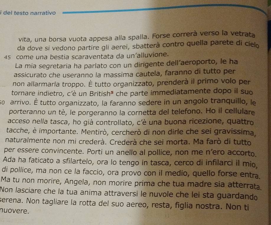 del testo narrativo 
vita, una borsa vuota appesa alla spalla. Forse correrà verso la vetrata 
da dove si vedono partire gli aerei, sbatterà contro quella parete di cielo
45 come una bestia scaraventata da un’alluvione. 
La mia segretaria ha parlato con un dirigente dell’aeroporto, le ha 
assicurato che useranno la massima cautela, faranno di tutto per 
non allarmarla troppo. É tutto organizzato, prenderà il primo volo per 
tornare indietro, c'è un British⁵ che parte immediatamente dopo il suo
50 arrivo. É tutto organizzato, la faranno sedere in un angolo tranquillo, le 
porteranno un tè, le porgeranno la cornetta del telefono. Ho il cellulare 
acceso nella tasca, ho già controllato, c'è una buona ricezione, quattro 
tacche, è importante. Mentirò, cercherò di non dirle che sei gravissima, 
naturalmente non mi crederà. Crederà che sei morta. Ma farò di tutto 
per essere convincente. Porti un anello al pollice, non me n’ero accorto. 
Ada ha faticato a sfilartelo, ora lo tengo in tasca, cerco di infilarci il mio, 
di pollice, ma non ce la faccio, ora provo con il medio, quello forse entra. 
Ma tu non morire, Angela, non morire prima che tua madre sia atterrata. 
Non lasciare che la tua anima attraversi le nuvole che lei sta guardando 
serena. Non tagliare la rotta del suo aereo, resta, figlia nostra. Non ti 
nuovere.