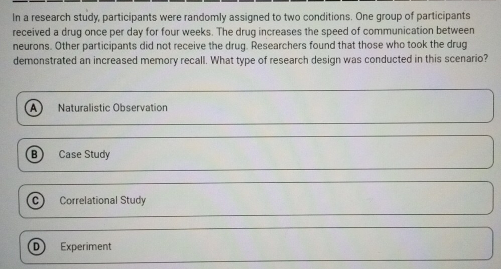 In a research study, participants were randomly assigned to two conditions. One group of participants
received a drug once per day for four weeks. The drug increases the speed of communication between
neurons. Other participants did not receive the drug. Researchers found that those who took the drug
demonstrated an increased memory recall. What type of research design was conducted in this scenario?
A Naturalistic Observation
B Case Study
C) Correlational Study
D Experiment