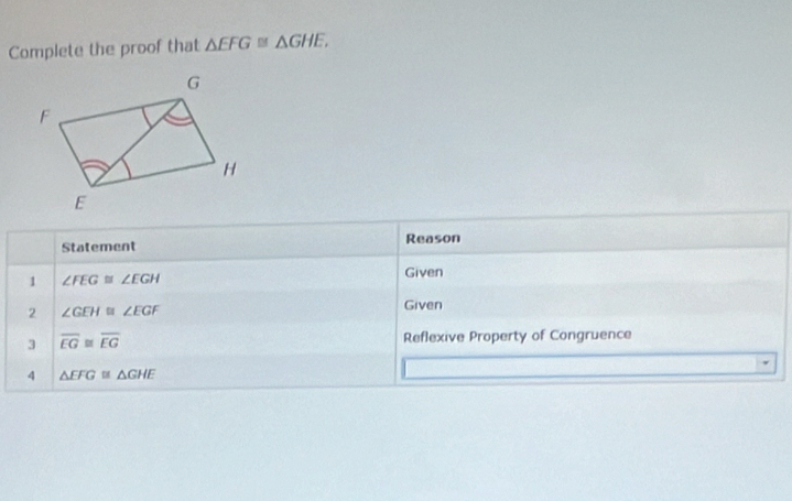 Complete the proof that △ EFG≌ △ GHE, 
Statement Reason 
1 ∠ FEG≌ ∠ EGH
Given 
2 ∠ GEH≌ ∠ EGF
Given 
3 overline EG≌ overline EG Reflexive Property of Congruence 
4 △ EFG≌ △ GHE