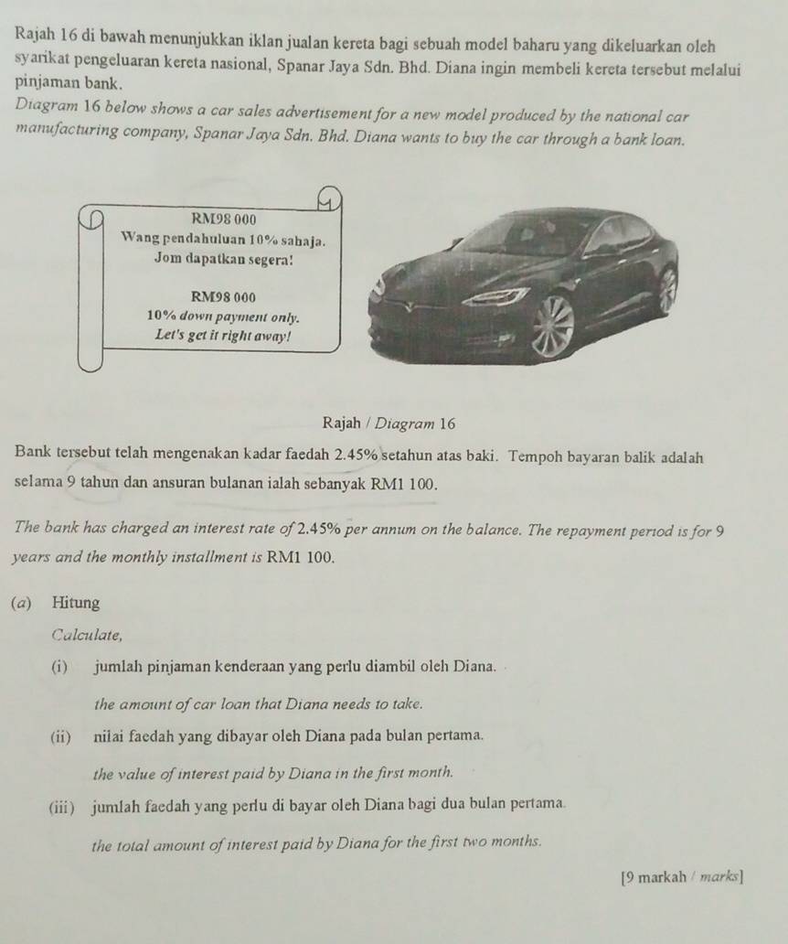 Rajah 16 di bawah menunjukkan iklan jualan kereta bagi sebuah model baharu yang dikeluarkan oleh 
syarikat pengeluaran kereta nasional, Spanar Jaya Sdn. Bhd. Diana ingin membeli kereta tersebut melalui 
pinjaman bank. 
Diagram 16 below shows a car sales advertisement for a new model produced by the national car 
manufacturing company, Spanar Jaya Sdn. Bhd. Diana wants to buy the car through a bank loan.
RM98 000
Wang pendahuluan 10% sahaja. 
Jom dapatkan segera!
RM98 000
10% down payment only. 
Let's get it right away! 
Rajah / Diagram 16 
Bank tersebut telah mengenakan kadar faedah 2.45% setahun atas baki. Tempoh bayaran balik adalah 
selama 9 tahun dan ansuran bulanan ialah sebanyak RM1 100. 
The bank has charged an interest rate of 2.45% per annum on the balance. The repayment period is for 9
years and the monthly installment is RM1 100. 
(a) Hitung 
Calculate, 
(i) jumlah pinjaman kenderaan yang perlu diambil oleh Diana. 
the amount of car loan that Diana needs to take. 
(ii) nilai faedah yang dibayar oleh Diana pada bulan pertama. 
the value of interest paid by Diana in the first month. 
(iii) jumlah faedah yang perlu di bayar oleh Diana bagi dua bulan pertama. 
the total amount of interest paid by Diana for the first two months. 
[9 markah / marks]