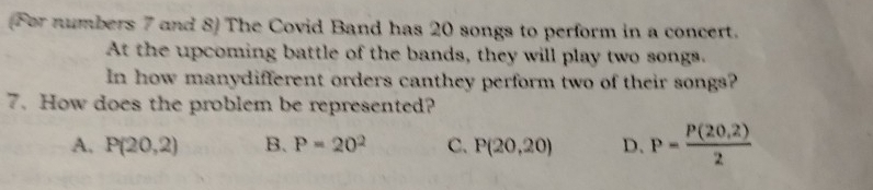 (For numbers 7 and 8) The Covid Band has 20 songs to perform in a concert.
At the upcoming battle of the bands, they will play two songs.
In how manydifferent orders canthey perform two of their songs?
7. How does the problem be represented?
A. P(20,2) B. P=20^2 C. P(20,20) D. P= (P(20,2))/2 