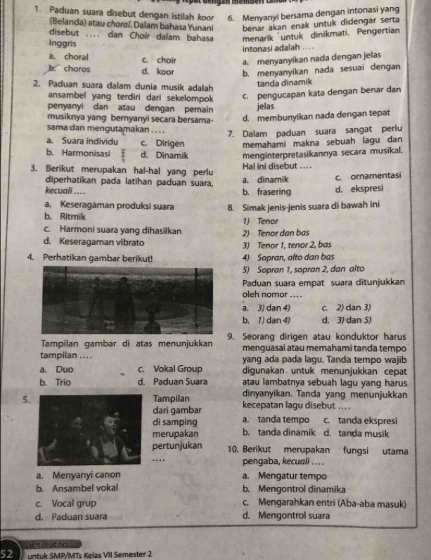 ut  de ngan memben t n 
1. Paduan suara disebut dengan istilah koor 6. Menyanyi bersama dengan intonasi yang
(Belanda) atau choral. Dalam bahasa Yunani benar akan enak untuk didengar serta
disebut .... dan Choir dalam bahasa menarik untuk dinikmati. Pengertian
Inggris
intonasi adalah . . ..
a. choral c. choir a.menyanyikan nada dengan jelas
b. choros d. koor b. menyanyikan nada sesuai dengan
2. Paduan suara dalam dunia musik adalah
tanda dinamik
ansambel yang terdiri dari sekelompok C. pengucapan kata dengan benar dan
penyanyi dan atau dengan pemain jelas
musiknya yang bernyanyi secara bersama- d. membunyikan nada dengan tepat
sama dan mengutamakan ….
7. Dalam paduan suara sangat perlu
a. Suara individu c. Dirigen memahami makna sebuah lagu dan
b. Harmonisasi d. Dinamik menginterpretasikannya secara musikal.
3. Berikut merupakan hal-hal yang perlu Hal ini disebut ... .
diperhatikan pada latihan paduan suara, a. dinamik c. ornamentasi
kecuali .... b. frasering d. ekspresi
a. Keseragaman produksi suara
b. Ritmik 8. Simak jenis-jenis suara di bawah ini
1) Tenor
c. Harmoni suara yang dihasilkan 2) Tenor dan bas
d. Keseragaman vibrato 3) Tenor 1, tenor 2, bas
4. Perhatikan gambar berikut! 4) Sopran, alto dan bas
5) Sopran 1, sopran 2, dan alto
Paduan suara empat suara ditunjukkan
oleh nomor ... .
a. 3) dan 4) c. 2) dan 3)
b. 1) dan 4) d. 3) dan 5)
Tampilan gambar di atas menunjukkan 9. Seorang dirigen atau konduktor harus
menguasai atau memahami tanda tempo
tampilan .. . . yang ada pada lagu. Tanda tempo wajib
a. Duo c. Vokal Group digunakan untuk menunjukkan cepat
b. Trio d. Paduan Suara atau lambatnya sebuah lagu yang harus
dinyanyikan. Tanda yang menunjukkan
5.Tampilan kecepatan lagu disebut ....
dari gambar
di samping a. tanda tempo c. tanda ekspresi
merupakan b. tanda dinamik d. tanda musik
pertunjukan 10. Berikut merupakan fungsi utama
.. pengaba, kecuali ..
a. Menyanyi canon a. Mengatur tempo
b. Ansambel vokal b. Mengontrol dinamika
c. Vocal grup c. Mengarahkan entri (Aba-aba masuk)
d. Paduan suara d. Mengontrol suara
Seni Budava
52 untuk SMP/MTs Kelas VII Semester 2