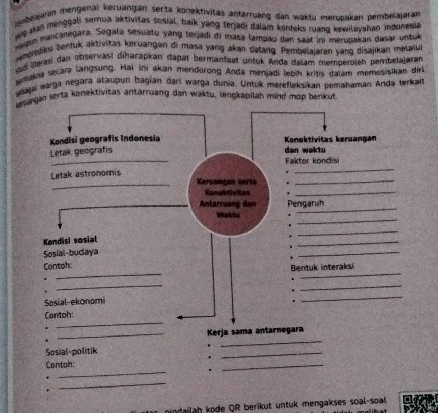 embelajaran mengenaï keruangan serta konektivitäs antarruang dan waktu merupakan pembelajaran 
kan menggali semua aktivitas sosial, baik yang terjadi dalam konteks ruang kewilayahan indonesia 
nguun mancanegara. Segala sesuatu yang terjadi di masa lampau dan saat ini merupakan dasar untuk 
memprediksi bentuk aktivitas keruangan di masa yang akan datang. Pembelajaran yang disajikan melalu 
ad literasi dan observasí diharapkan dapät bermanfaat untuk Anda dalạm memperoleh pembelajaran 
emakna secara langsung. Hal ini akan mendorong Anda menjadi lebih kritis dalam memosisikan diri 
atagai warga negara ataupun bagian darí warga dunia. Untuk merefleksikan pemahaman. Anda terkalt 
wmangan serta konektivitas antarruang dan waktu, lengkapilah mind mop berikut. 
. _ 
Sosial-politik ._ 
_ 
、 
_ 
Contoh: 
. 
_ 
. 
. 
_ 
mindailah kode QR berikut untuk mengakses soal-soal