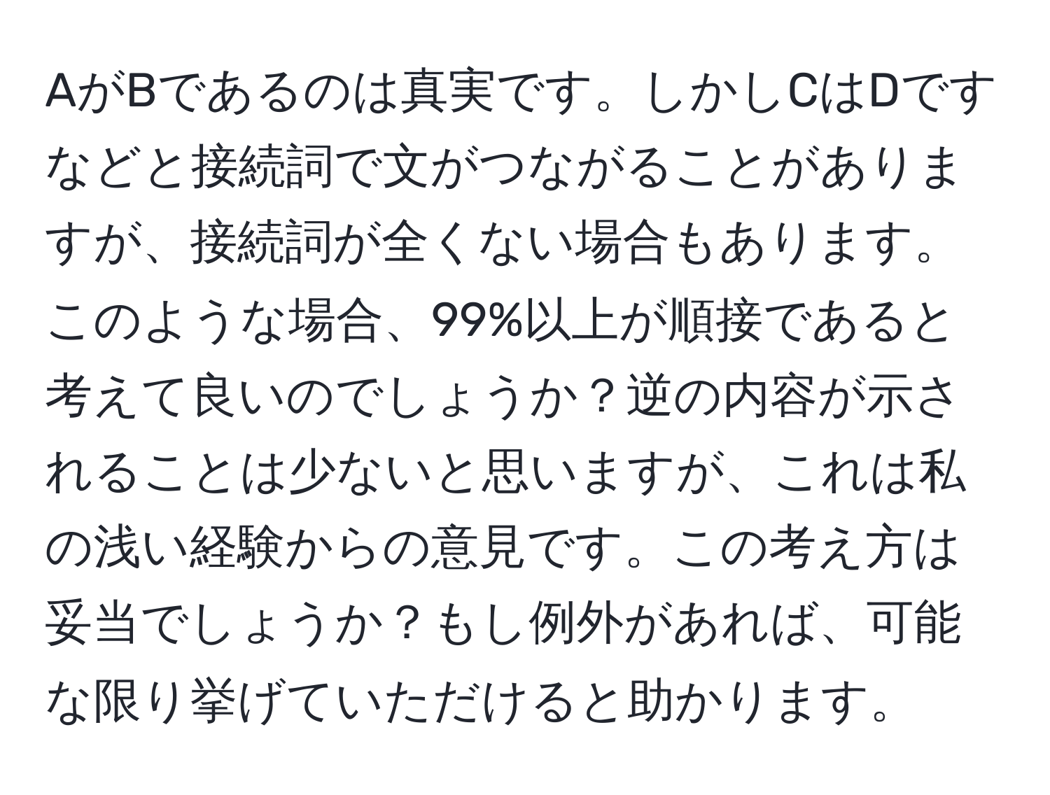 AがBであるのは真実です。しかしCはDですなどと接続詞で文がつながることがありますが、接続詞が全くない場合もあります。このような場合、99%以上が順接であると考えて良いのでしょうか？逆の内容が示されることは少ないと思いますが、これは私の浅い経験からの意見です。この考え方は妥当でしょうか？もし例外があれば、可能な限り挙げていただけると助かります。