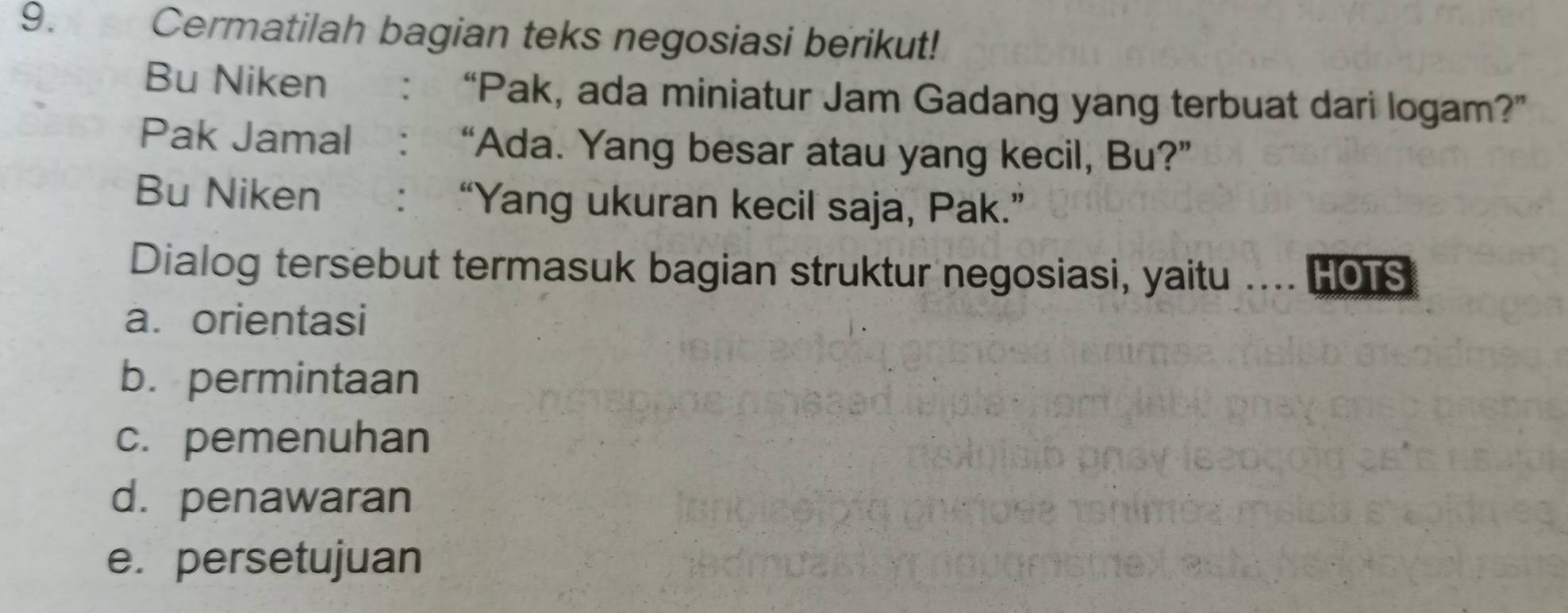 Cermatilah bagian teks negosiasi berikut! 
Bu Niken : “Pak, ada miniatur Jam Gadang yang terbuat dari logam?” 
Pak Jamal : “Ada. Yang besar atau yang kecil, Bu?” 
Bu Niken :“Yang ukuran kecil saja, Pak.” 
Dialog tersebut termasuk bagian struktur negosiasi, yaitu . HOTS 
a.orientasi 
b. permintaan 
c. pemenuhan 
d. penawaran 
e. persetujuan