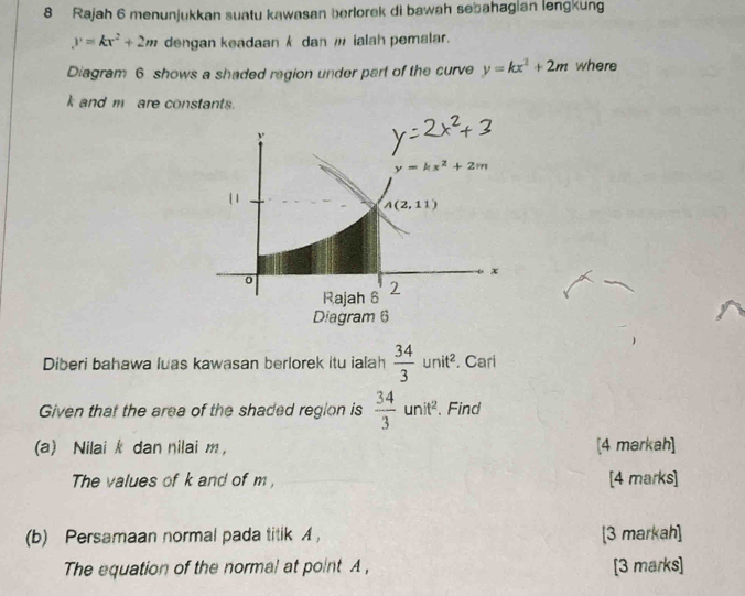 Rajah 6 menunjukkan suatu kawasan berlorek di bawah sebahagian lengkung
y=kx^2+2m dengan keadaan k dan w ialah pemalar.
Diagram 6 shows a shaded region under part of the curve y=kx^2+2m where
k and mare constants.
Diberi bahawa luas kawasan berlorek itu ialah  34/3 unit^2. Cari
Given that the area of the shaded region is  34/3 unit^2. 、 Find
(a) Nilai k dan nilai m, [4 markah]
The values of k and of m , [4 marks]
(b) Persamaan normal pada titik ， [3 markah]
The equation of the normal at point A, [3 marks]