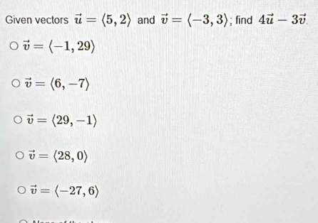 Given vectors vector u=langle 5,2rangle and vector v=langle -3,3rangle; find 4vector u-3vector v
vector v=langle -1,29rangle
vector v=langle 6,-7rangle
vector v=langle 29,-1rangle
vector v=langle 28,0rangle
vector v=langle -27,6rangle