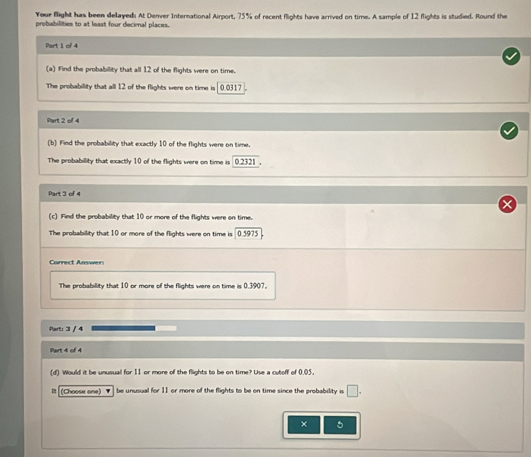 Your flight has been delayed: At Denver International Airport, 75% of recent flights have arrived on time. A sample of 12 flights is studied. Round the 
probabilities to at least four decimal places. 
Part 1 of 4 
(a) Find the probability that all 12 of the flights were on time. 
The probability that all 12 of the flights were on time is 0.0317
Part 2 of 4 
(b) Find the probability that exactly 10 of the flights were on time. 
The probability that exactly 10 of the flights were on time is 0.2321. 
Part 3 of 4 
(c) Find the probability that 10 or more of the flights were on time. 
The probability that 10 or more of the flights were on time is 0.5975
Correct Answer: 
The probability that 10 or more of the flights were on time is 0.3907. 
Part: 3 / 4 
Part 4 of 4 
(d) Would it be unusual for 11 or more of the flights to be on time? Use a cutoff of 0.05, 
It (Choose one) be unusual for 11 or more of the flights to be on time since the probability is □. 
×