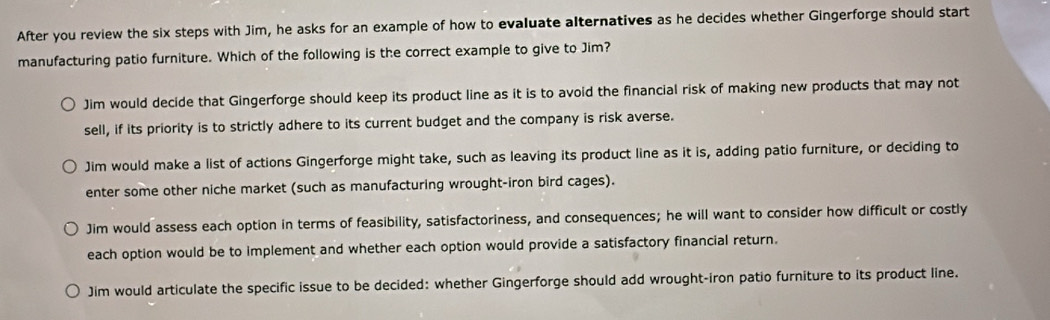 After you review the six steps with Jim, he asks for an example of how to evaluate alternatives as he decides whether Gingerforge should start
manufacturing patio furniture. Which of the following is the correct example to give to Jim?
Jim would decide that Gingerforge should keep its product line as it is to avoid the financial risk of making new products that may not
sell, if its priority is to strictly adhere to its current budget and the company is risk averse.
Jim would make a list of actions Gingerforge might take, such as leaving its product line as it is, adding patio furniture, or deciding to
enter some other niche market (such as manufacturing wrought-iron bird cages).
Jim would assess each option in terms of feasibility, satisfactoriness, and consequences; he will want to consider how difficult or costly
each option would be to implement and whether each option would provide a satisfactory financial return.
Jim would articulate the specific issue to be decided: whether Gingerforge should add wrought-iron patio furniture to its product line.