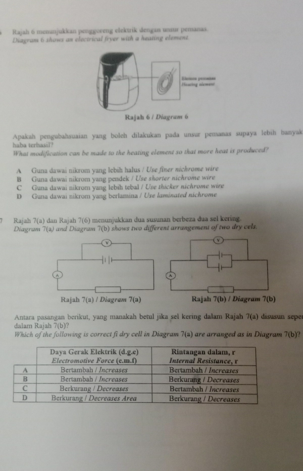 Rajah 6 menunjukkan penggöreng elektrik dengan unsur pemanas.
Diagram 6 shows an electrical fryer with a heating element.
Apakah pengubahsuaian yang boleh dilakukan pada unsur pemanas supaya lebih banyak
haba terhasil?
What modification can be made to the heating element so that more heat is produced?
A Guna dawai nikrom yang lebih halus / Use fîner nichrome wire
B Guna dawai nikrom yang pendek / Use shorter nichrome wire
C Guna dawai nikrom yang lebih tebal / Use thicker nichrome wire
D Guna dawai nikrom yang berlamina / Use laminated nichrome
Rajah 7(a) dan Rajah 7(6) menunjukkan dua susunan berbeza dua sel kering.
Diagram 7(a) and Diagram 7(b) shows two different arrangement of two dry cels.
Antara pasangan berikut, yang manakah betul jika sel kering dalam Rajah 7(a) disusun sepe
dalam Rajah 7(b) ?
Which of the following is correct fi dry cell in Diagram 7(a) are arranged as in Diagram 7(b)