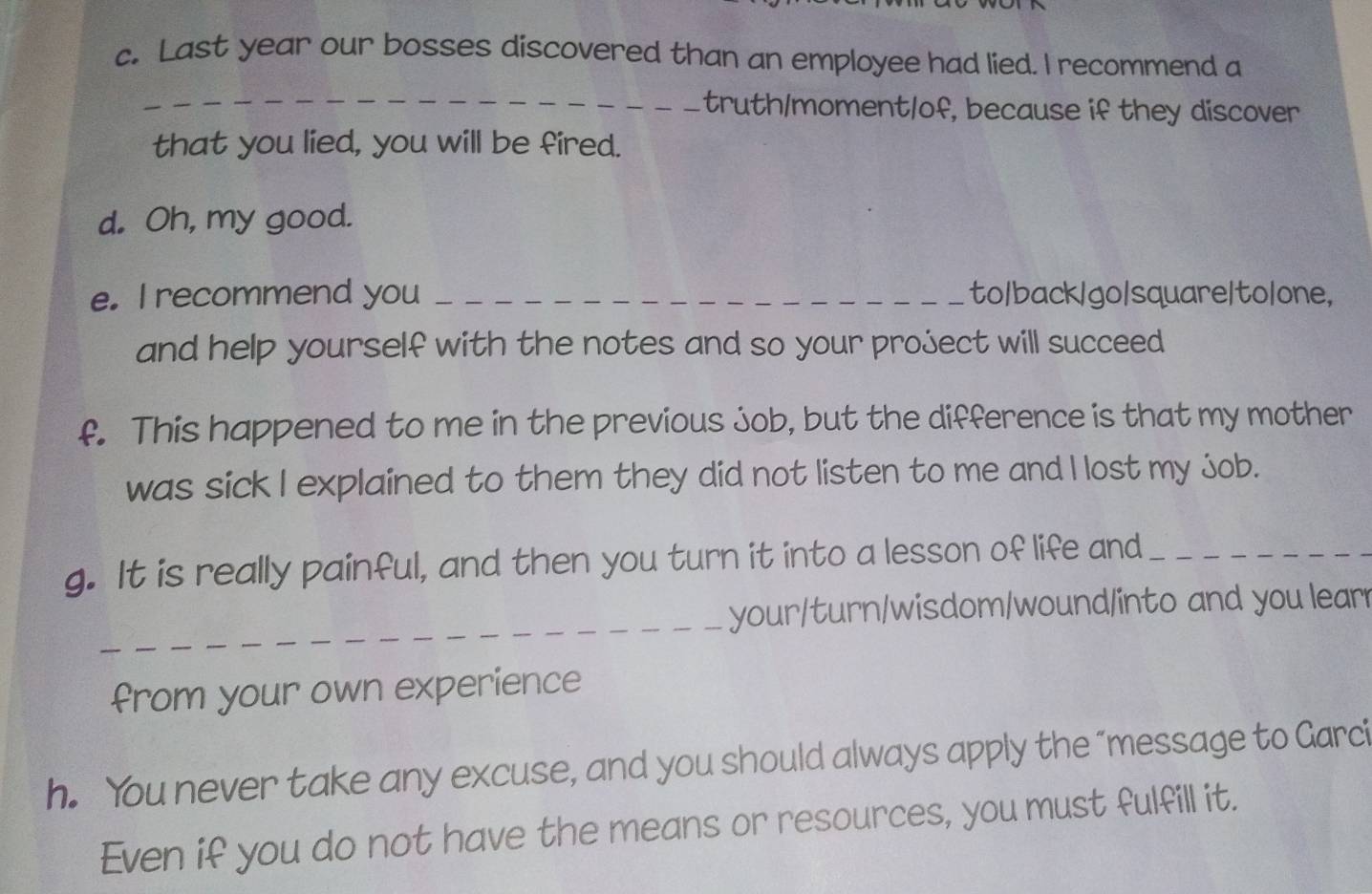 Last year our bosses discovered than an employee had lied. I recommend a 
_ 
_ truth/moment/of, because if they discover 
that you lied, you will be fired. 
d. Oh, my good. 
e. I recommend you _to/back/go/square/to/one, 
and help yourself with the notes and so your project will succeed 
f. This happened to me in the previous job, but the difference is that my mother 
was sick I explained to them they did not listen to me and I lost my job. 
g. It is really painful, and then you turn it into a lesson of life and_ 
_ 
your/turn/wisdom/wound/into and you learr 
from your own experience 
h. You never take any excuse, and you should always apply the “message to Garci 
Even if you do not have the means or resources, you must fulfill it.