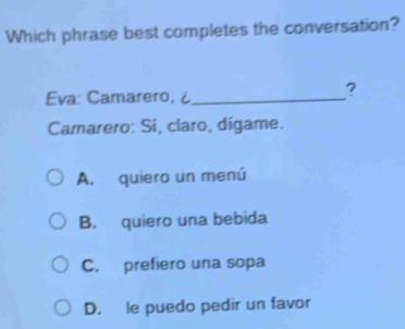 Which phrase best completes the conversation?
Eva: Camarero, ¿_
?
Camarero: Si, claro, dígame.
A. quiero un menú
B. quiero una bebida
C. prefiero una sopa
D. le puedo pedir un favor