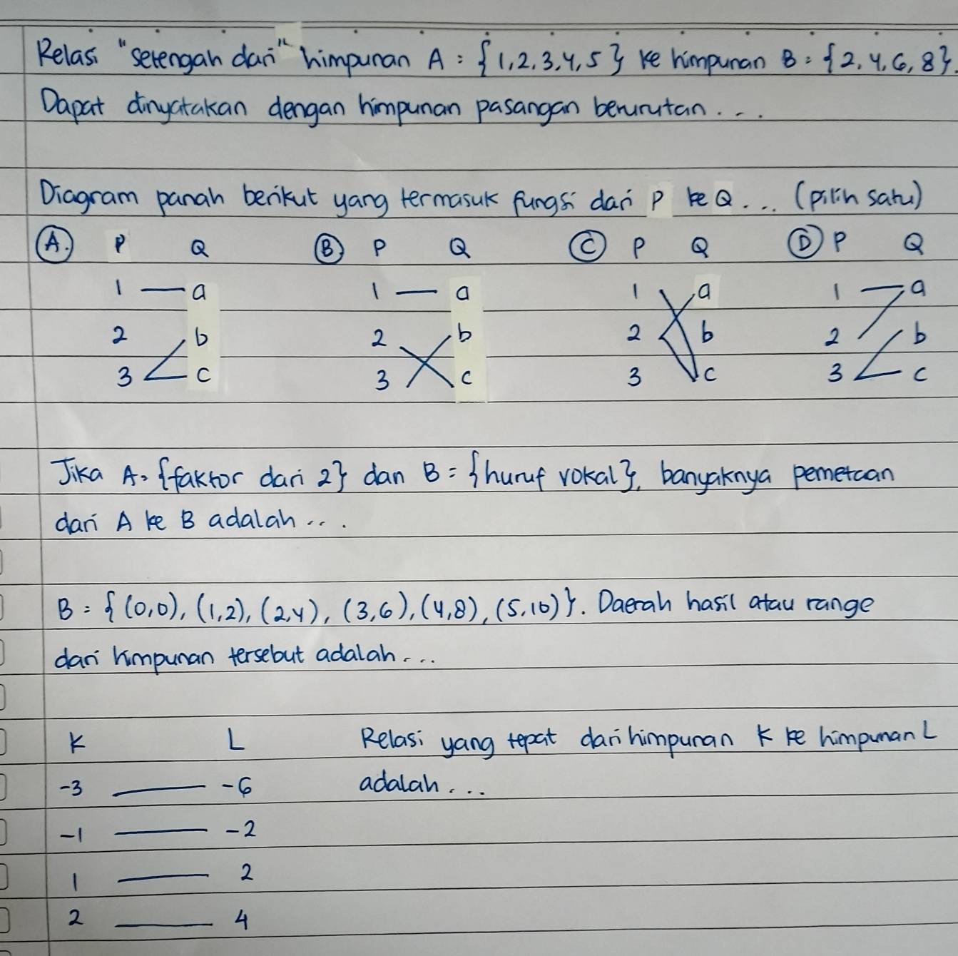 Relas, "setengan dan" himpunan A= 1,2,3,4,5 ke himpuran B= 2,4,6,8
Dapat dinyatakan dengan himpunan pasangan beurutan. . . 
Diagram panah benikut yang termasuk fungs dan p beQ. . . (pilin satu)
Q
Q
Q
④ P Q
1 a
1 a
1 a
1 a
2 6
2 b
2 b
2 b
3 C
3 C
3 C
3 C
Jika A. (fakfor dani 27 dan B= /hurf vokaly, banyaknya pemercan 
dan A ke B adalah. . .
B= (0,0),(1,2),(2,4),(3,6),(4,8),(5,10). Daerah hasil atau range 
dan himpuman tersebut adalah. . . 
K Relas: yang tepat daihimpuran k ke himpumanl 
L
-3
_ -6 adalah. . .
-1
_ - 2
1
_
2
2 
_4