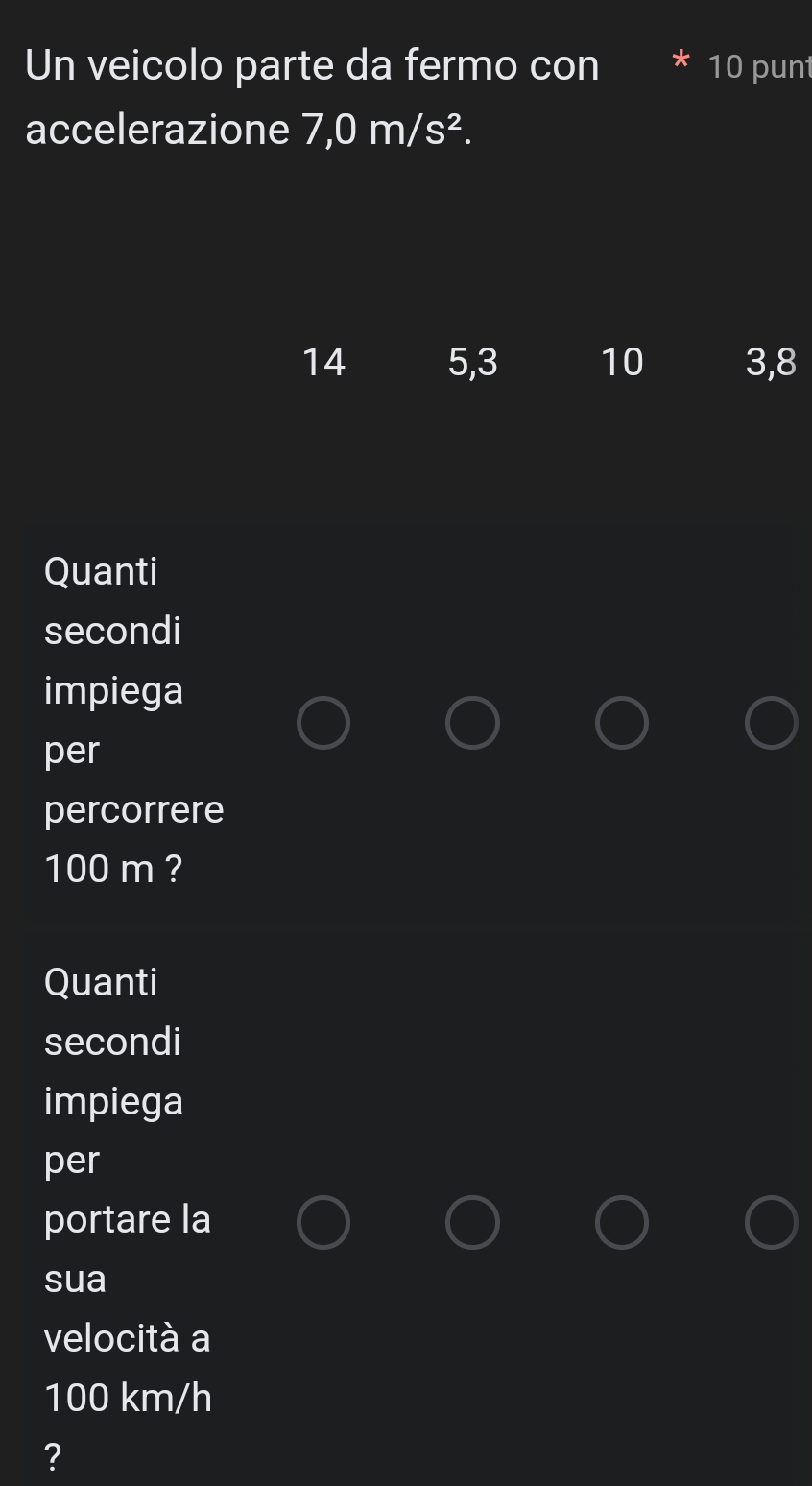 Un veicolo parte da fermo con 10 punt
accelerazione 7,0m/s^2.
14 5, 3 10 3, 8
Quanti
secondi
impiega
per
percorrere
100 m ?
Quanti
secondi
impiega
per
portare la
sua
velocità a
100 km/h
?